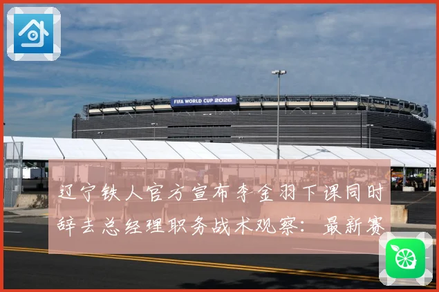 辽宁铁人官方宣布李金羽下课同时辞去总经理职务战术观察：最新赛事动态与深度分析