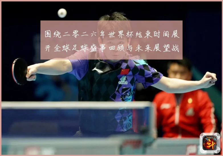围绕二零二六年世界杯结束时间展开全球足球盛事回顾与未来展望战术观察：最新赛事动态与深度分析