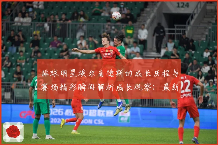 排球明星埃尔南德斯的成长历程与赛场精彩瞬间解析成长观察：最新赛事动态与深度分析