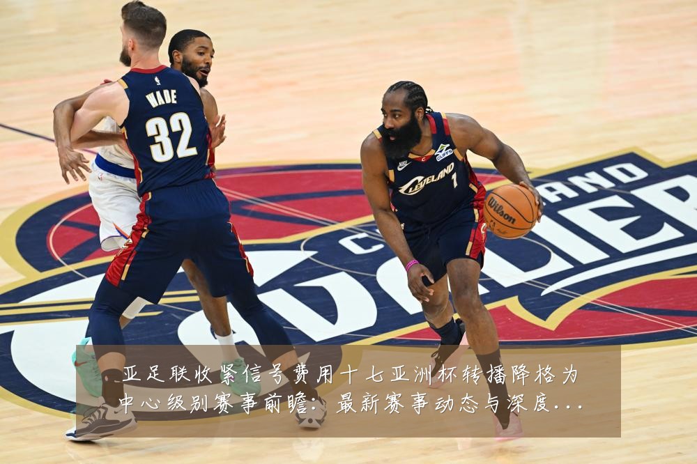 亚足联收紧信号费用十七亚洲杯转播降格为中心级别赛事前瞻:最新赛事动态与深度分析