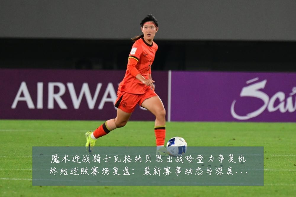 魔术迎战骑士瓦格纳贝恩出战哈登力争复仇终结连败赛场复盘：最新赛事动态与深度分析
